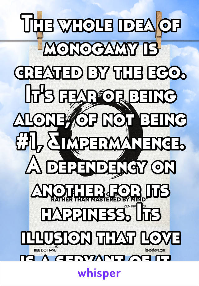 The whole idea of monogamy is created by the ego. It's fear of being alone, of not being #1, &impermanence. A dependency on another for its happiness. Its illusion that love is a servant of it. 