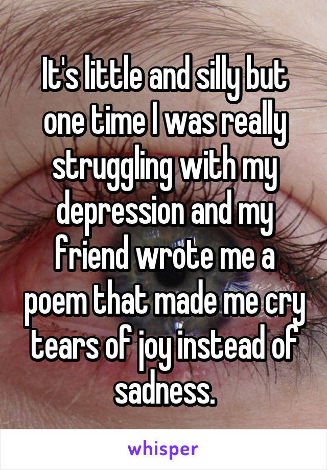 It's little and silly but one time I was really struggling with my depression and my friend wrote me a poem that made me cry tears of joy instead of sadness.