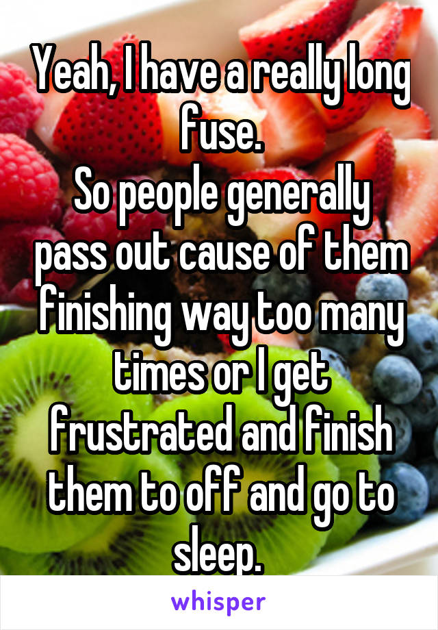 Yeah, I have a really long fuse.
So people generally pass out cause of them finishing way too many times or I get frustrated and finish them to off and go to sleep. 