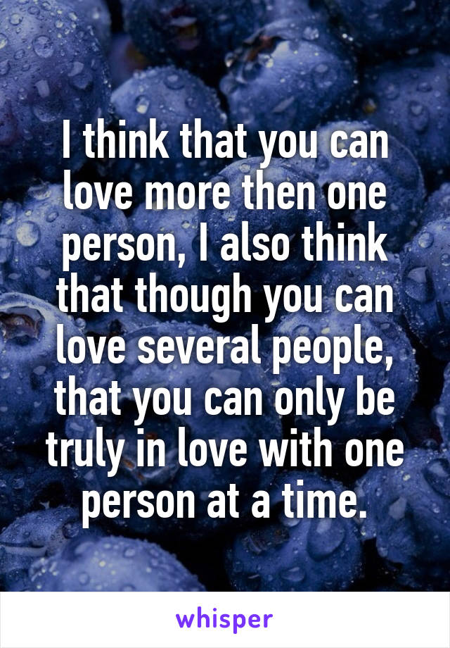 I think that you can love more then one person, I also think that though you can love several people, that you can only be truly in love with one person at a time.