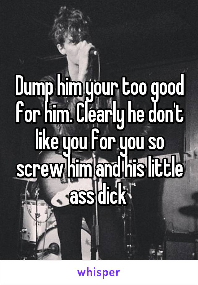 Dump him your too good for him. Clearly he don't like you for you so screw him and his little ass dick 