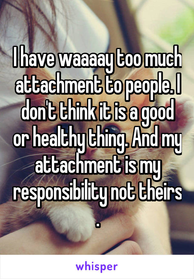 I have waaaay too much attachment to people. I don't think it is a good or healthy thing. And my attachment is my responsibility not theirs .