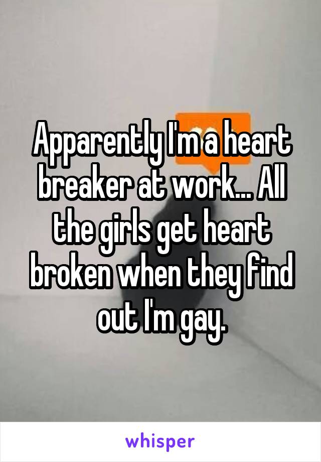 Apparently I'm a heart breaker at work... All the girls get heart broken when they find out I'm gay.