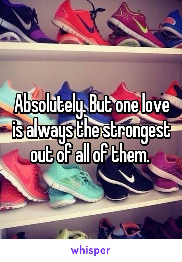 Absolutely. But one love is always the strongest out of all of them. 