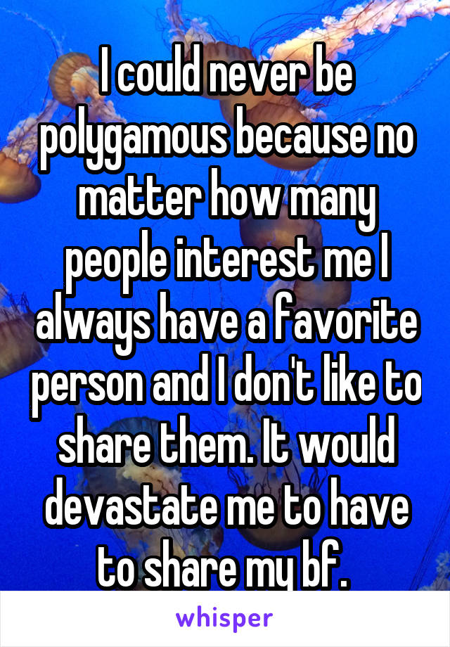 I could never be polygamous because no matter how many people interest me I always have a favorite person and I don't like to share them. It would devastate me to have to share my bf. 