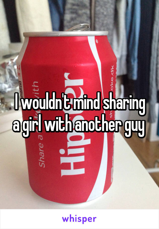 I wouldn't mind sharing a girl with another guy 