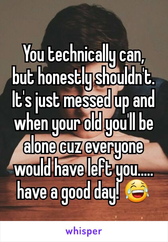 You technically can, but honestly shouldn't. It's just messed up and when your old you'll be alone cuz everyone would have left you..... have a good day! 😂