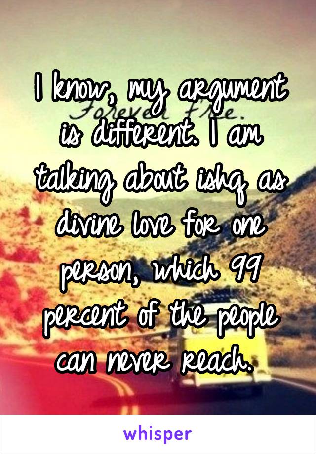 I know, my argument is different. I am talking about ishq as divine love for one person, which 99 percent of the people can never reach. 