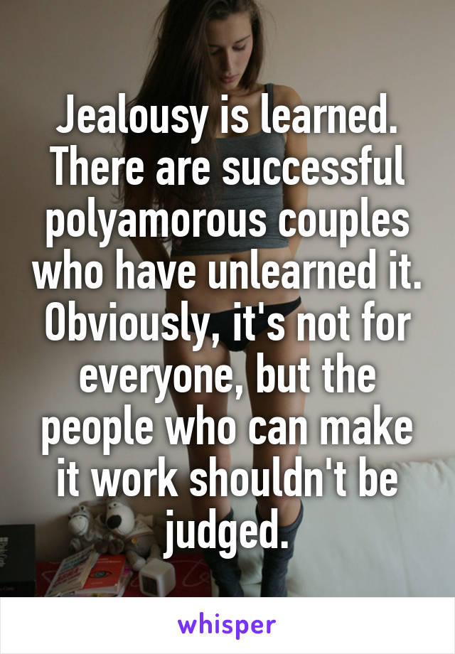 Jealousy is learned. There are successful polyamorous couples who have unlearned it. Obviously, it's not for everyone, but the people who can make it work shouldn't be judged.