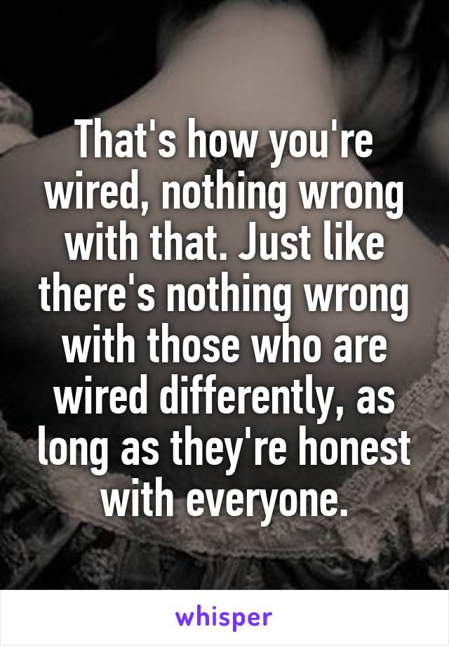 That's how you're wired, nothing wrong with that. Just like there's nothing wrong with those who are wired differently, as long as they're honest with everyone.