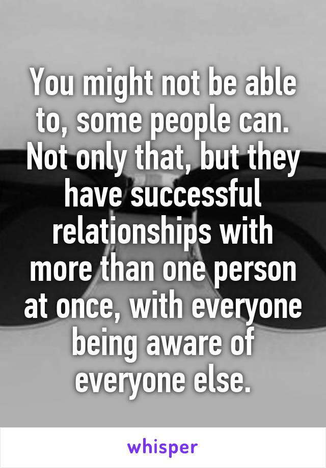 You might not be able to, some people can. Not only that, but they have successful relationships with more than one person at once, with everyone being aware of everyone else.