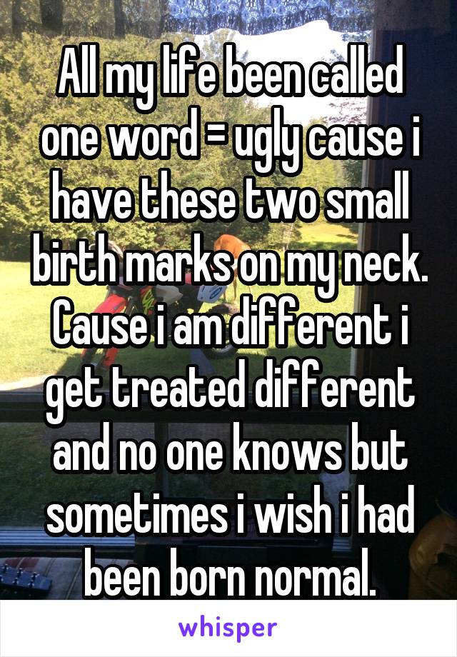 All my life been called one word = ugly cause i have these two small birth marks on my neck. Cause i am different i get treated different and no one knows but sometimes i wish i had been born normal.