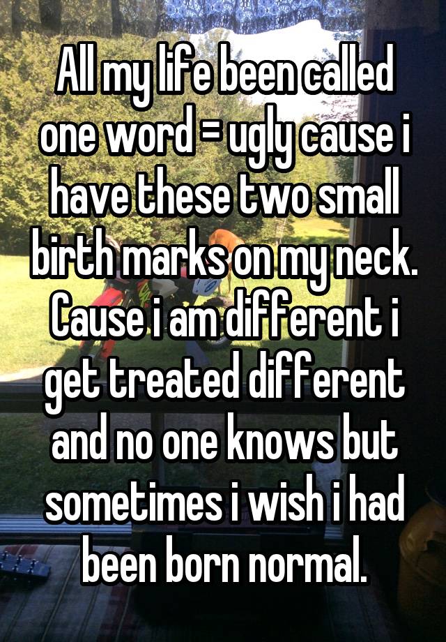 All my life been called one word = ugly cause i have these two small birth marks on my neck. Cause i am different i get treated different and no one knows but sometimes i wish i had been born normal.