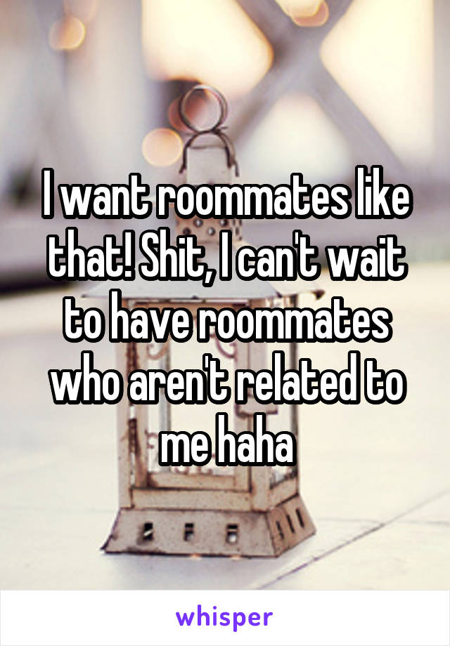 I want roommates like that! Shit, I can't wait to have roommates who aren't related to me haha