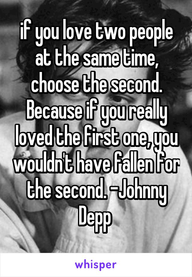 if you love two people at the same time, choose the second. Because if you really loved the first one, you wouldn't have fallen for the second. -Johnny Depp 
