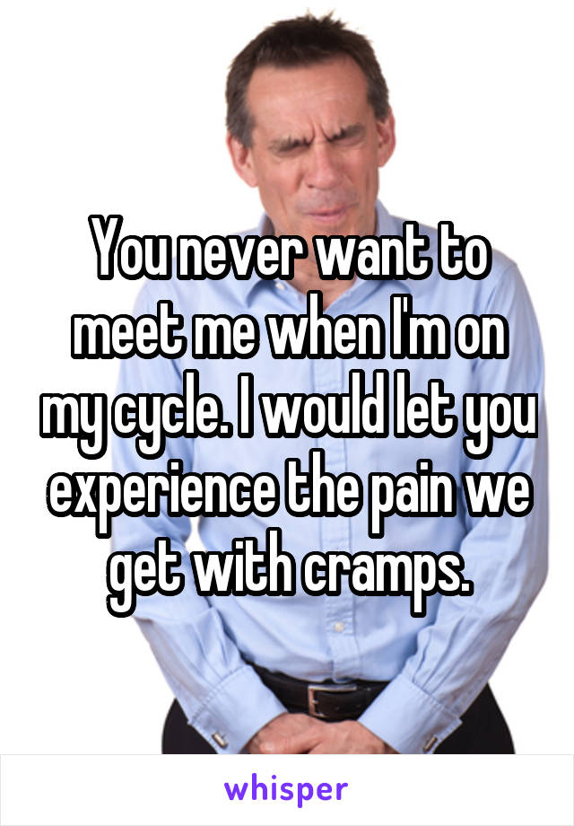 You never want to meet me when I'm on my cycle. I would let you experience the pain we get with cramps.