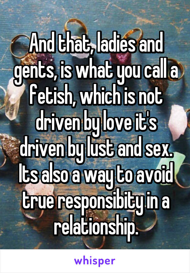 And that, ladies and gents, is what you call a fetish, which is not driven by love it's driven by lust and sex. Its also a way to avoid true responsibity in a relationship.