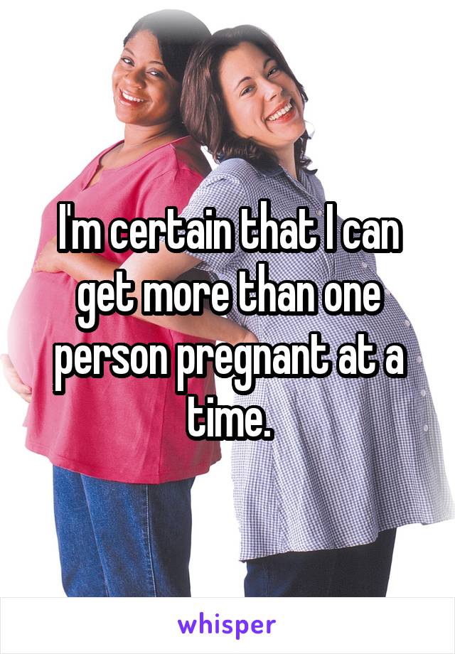 I'm certain that I can get more than one person pregnant at a time.