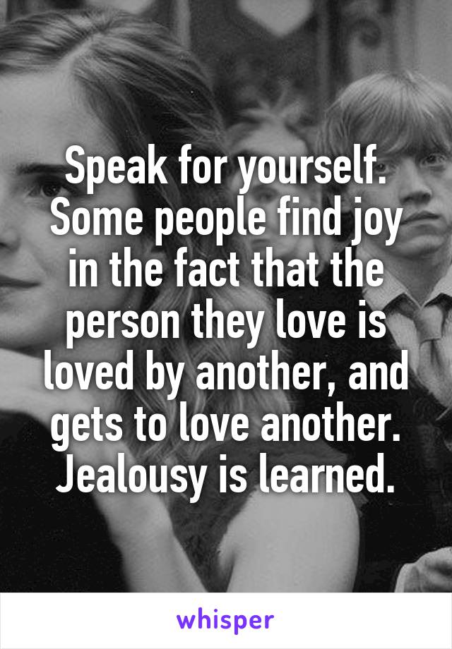 Speak for yourself. Some people find joy in the fact that the person they love is loved by another, and gets to love another. Jealousy is learned.