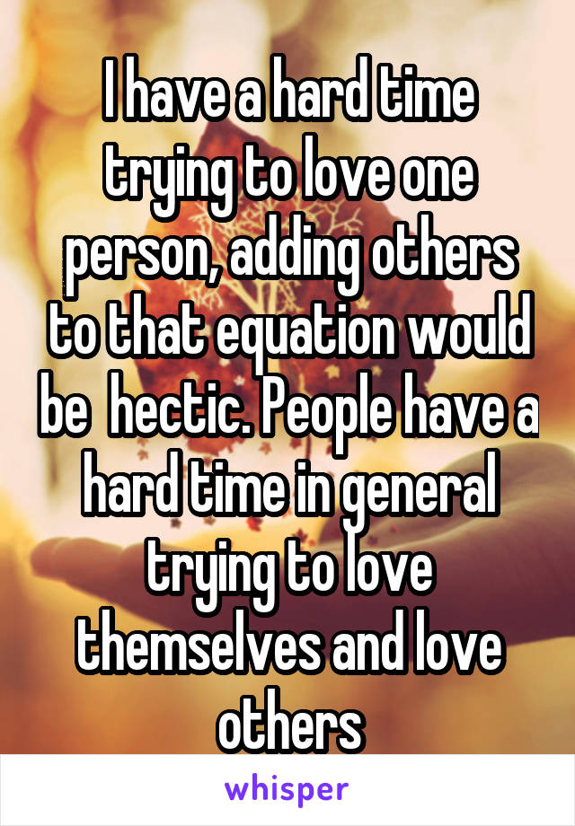 I have a hard time trying to love one person, adding others to that equation would be  hectic. People have a hard time in general trying to love themselves and love others