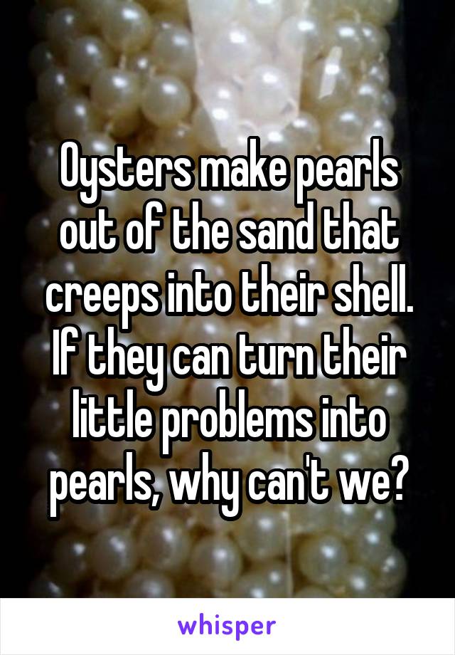 Oysters make pearls out of the sand that creeps into their shell. If they can turn their little problems into pearls, why can't we?