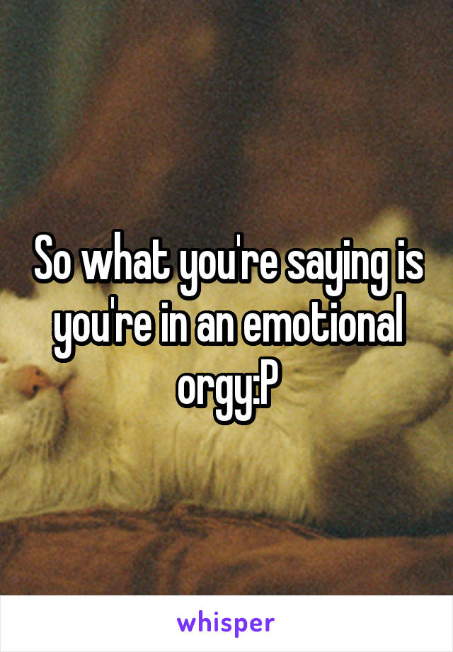 So what you're saying is you're in an emotional orgy:P