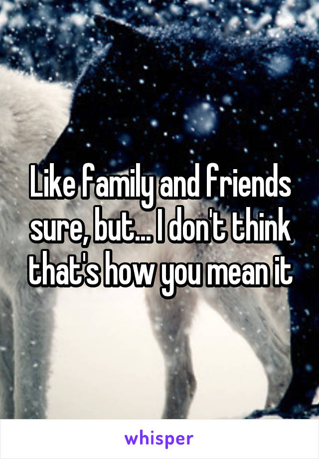 Like family and friends sure, but... I don't think that's how you mean it