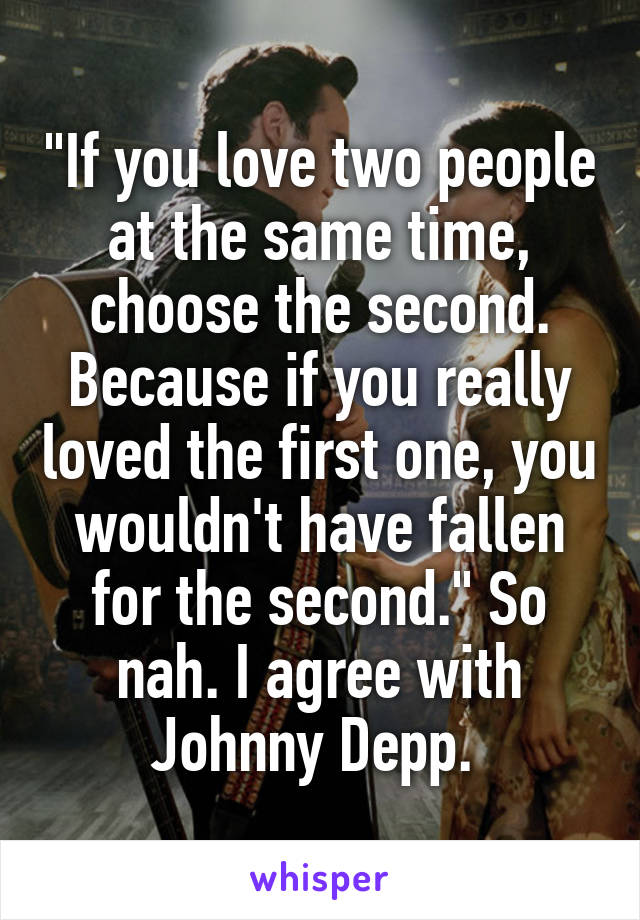 "If you love two people at the same time, choose the second. Because if you really loved the first one, you wouldn't have fallen for the second." So nah. I agree with Johnny Depp. 