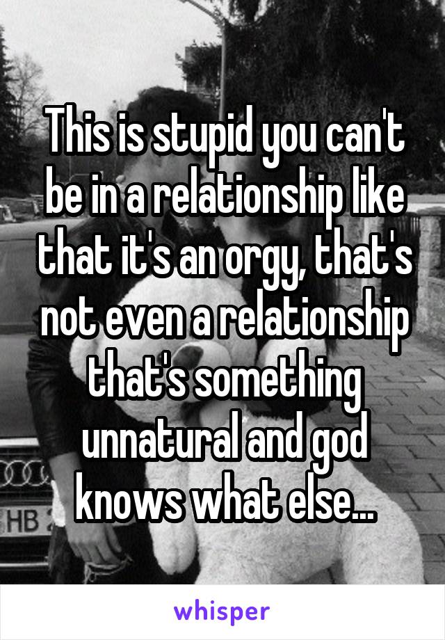 This is stupid you can't be in a relationship like that it's an orgy, that's not even a relationship that's something unnatural and god knows what else...