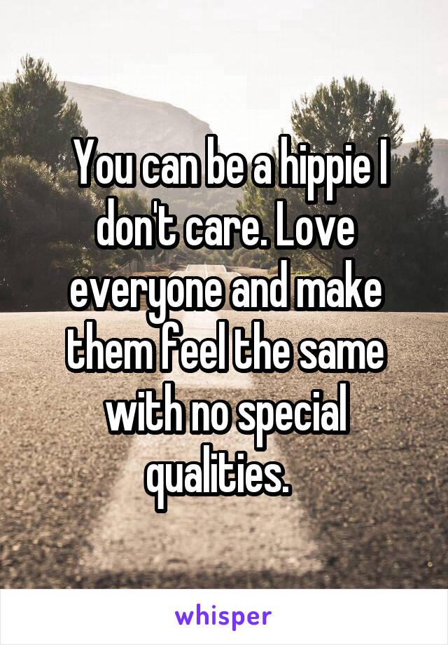  You can be a hippie I don't care. Love everyone and make them feel the same with no special qualities.  