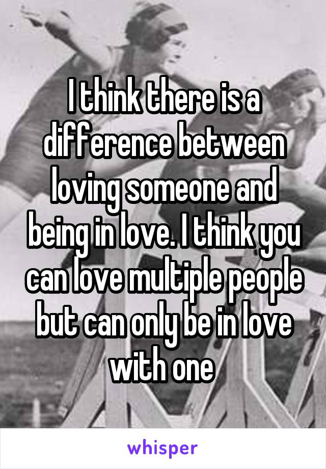 I think there is a difference between loving someone and being in love. I think you can love multiple people but can only be in love with one 