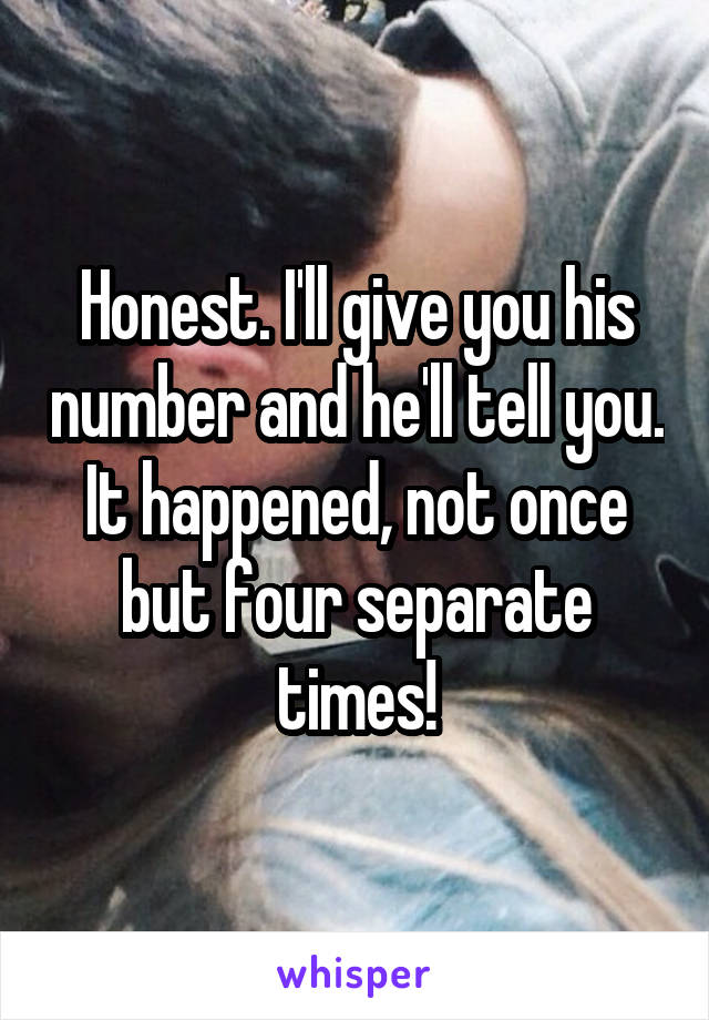 Honest. I'll give you his number and he'll tell you. It happened, not once but four separate times!