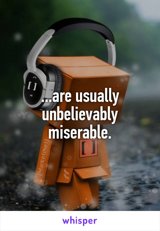 ...are usually unbelievably miserable.