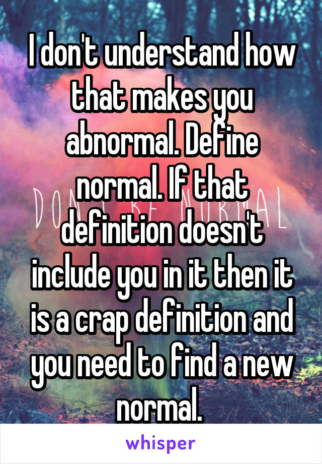 I don't understand how that makes you abnormal. Define normal. If that definition doesn't include you in it then it is a crap definition and you need to find a new normal. 