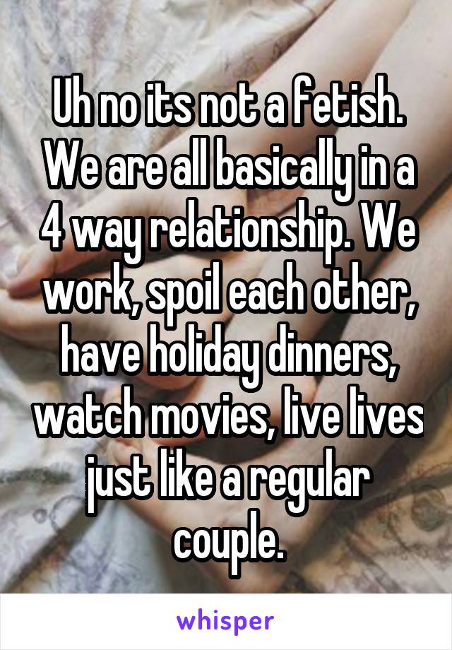 Uh no its not a fetish. We are all basically in a 4 way relationship. We work, spoil each other, have holiday dinners, watch movies, live lives just like a regular couple.