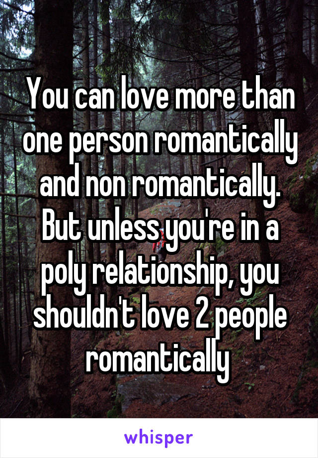 You can love more than one person romantically and non romantically. But unless you're in a poly relationship, you shouldn't love 2 people romantically 