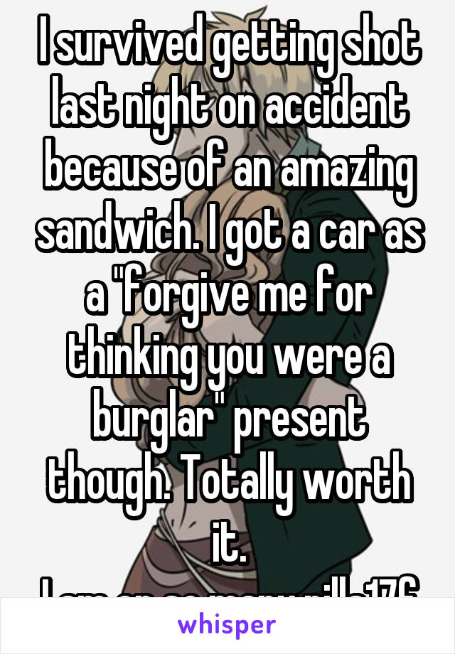 I survived getting shot last night on accident because of an amazing sandwich. I got a car as a "forgive me for thinking you were a burglar" present though. Totally worth it.
I am on so many pills17f