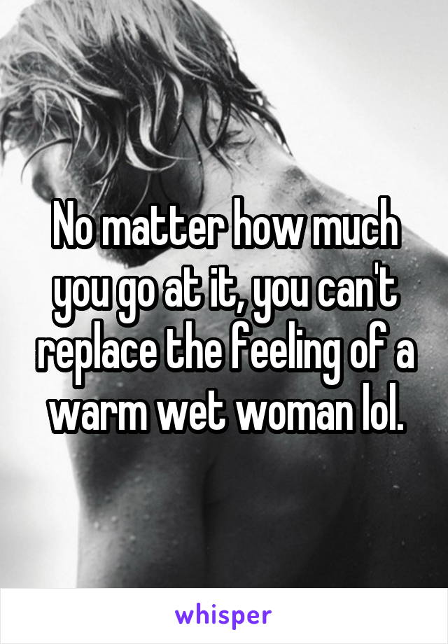 No matter how much you go at it, you can't replace the feeling of a warm wet woman lol.