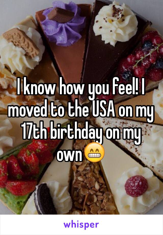 I know how you feel! I moved to the USA on my 17th birthday on my own😁