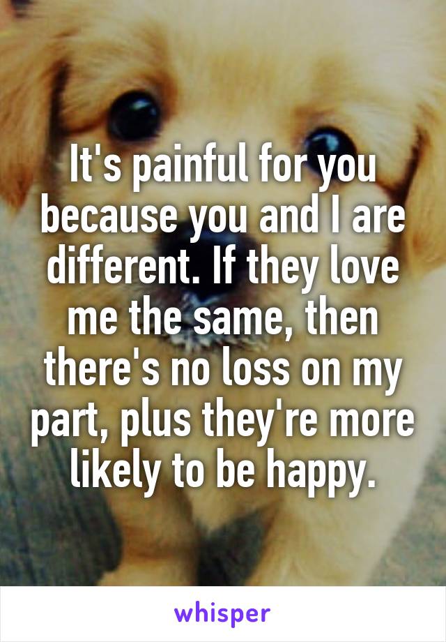 It's painful for you because you and I are different. If they love me the same, then there's no loss on my part, plus they're more likely to be happy.