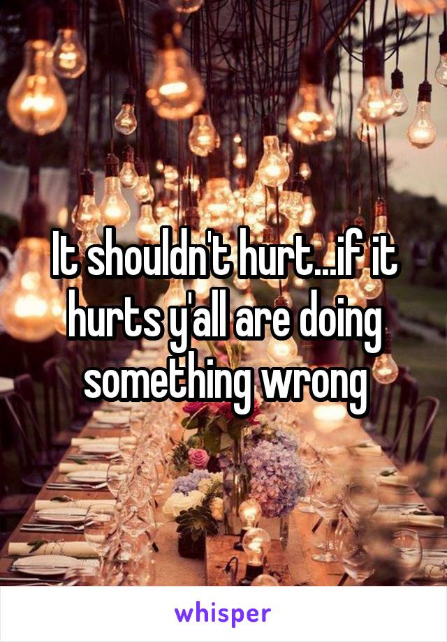 It shouldn't hurt...if it hurts y'all are doing something wrong