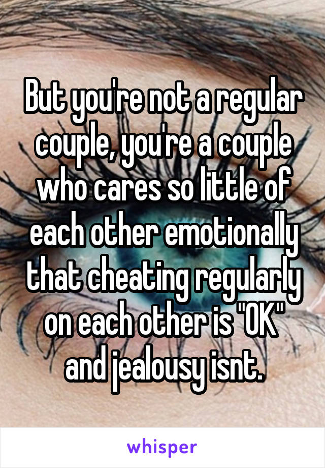 But you're not a regular couple, you're a couple who cares so little of each other emotionally that cheating regularly on each other is "OK" and jealousy isnt.