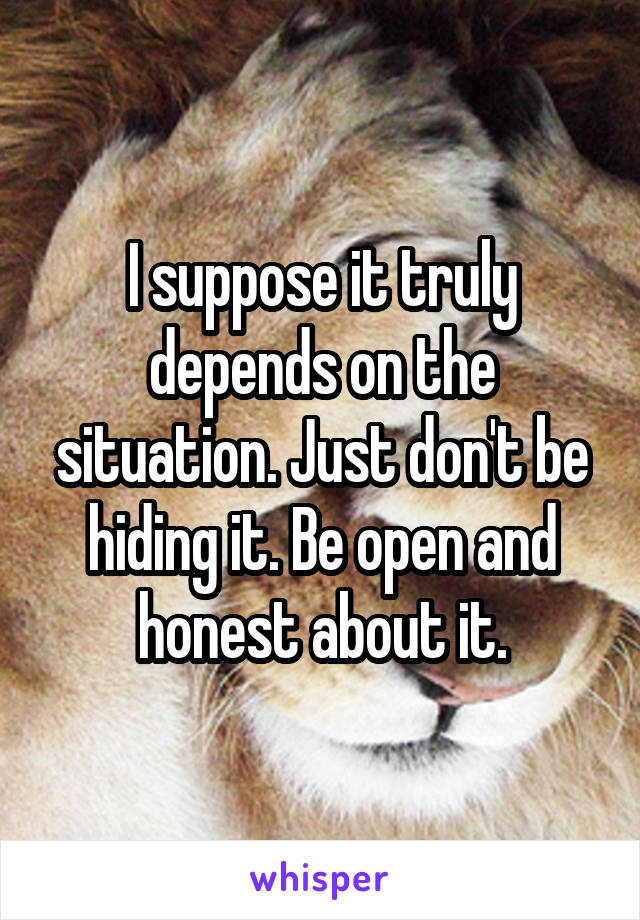 I suppose it truly depends on the situation. Just don't be hiding it. Be open and honest about it.