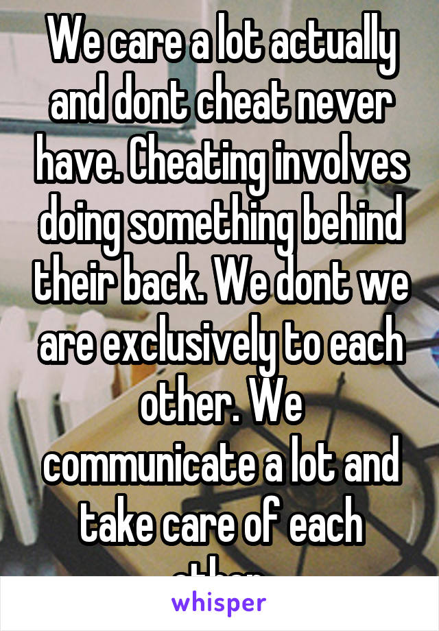 We care a lot actually and dont cheat never have. Cheating involves doing something behind their back. We dont we are exclusively to each other. We communicate a lot and take care of each other.