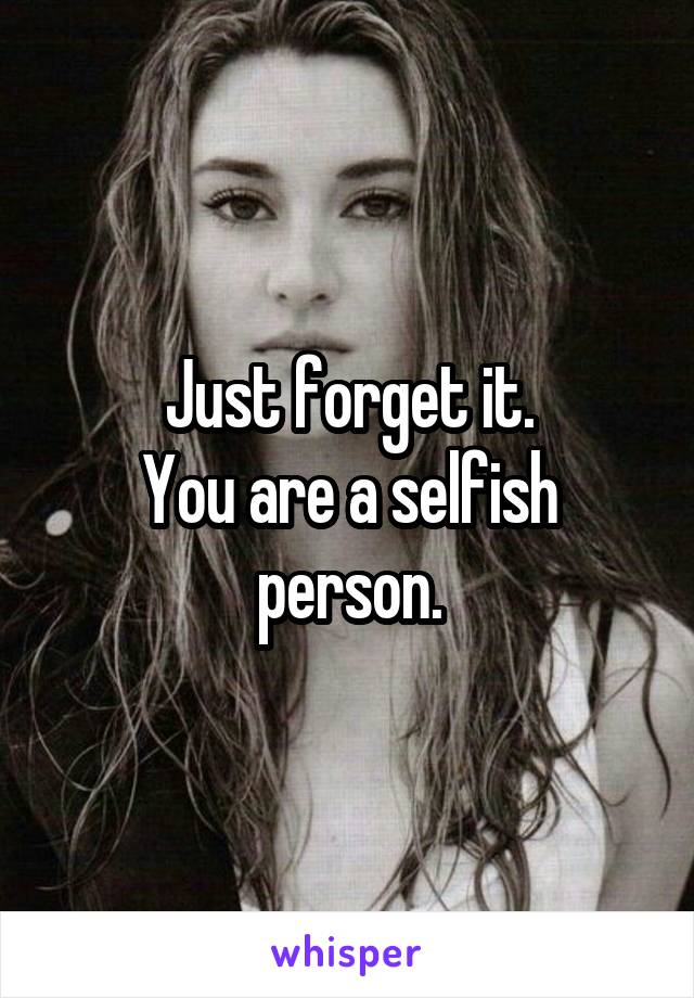 Just forget it.
You are a selfish person.