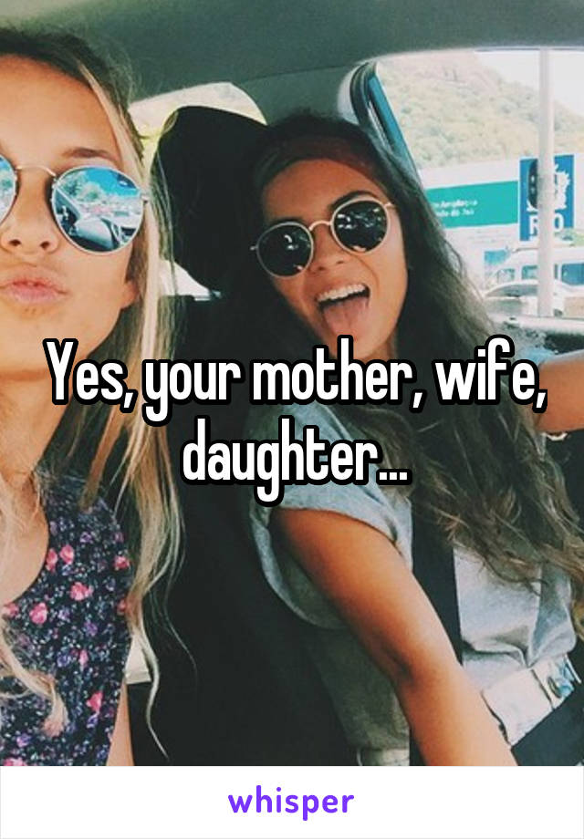 Yes, your mother, wife, daughter...