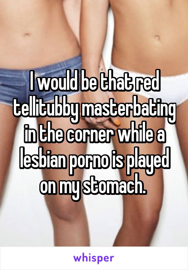 I would be that red tellitubby masterbating in the corner while a lesbian porno is played on my stomach. 