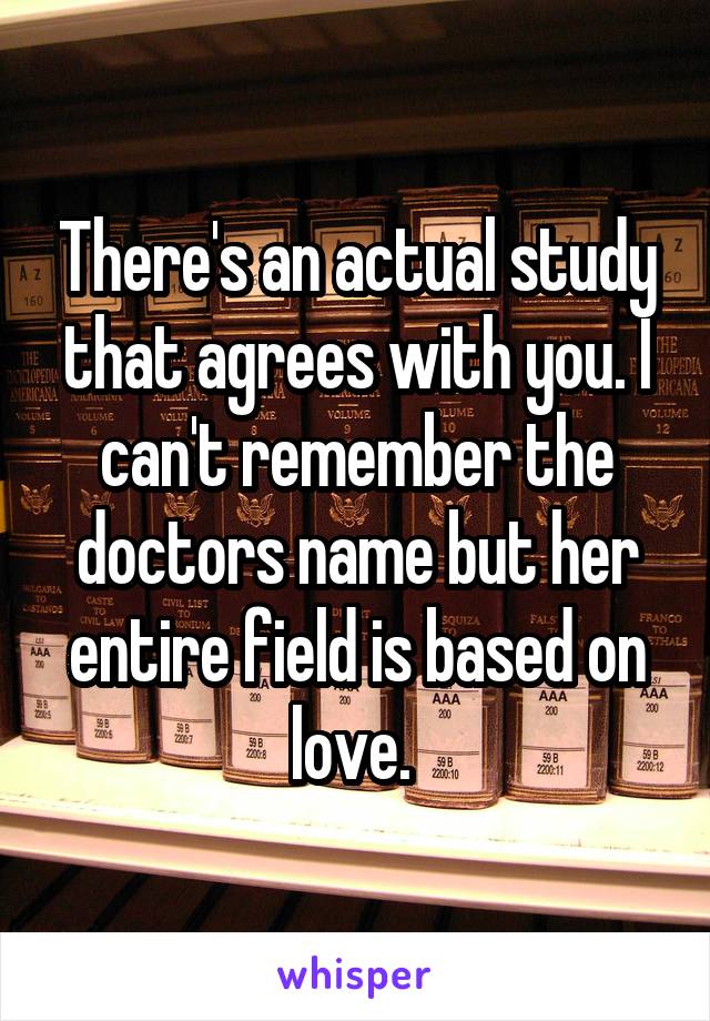 There's an actual study that agrees with you. I can't remember the doctors name but her entire field is based on love. 