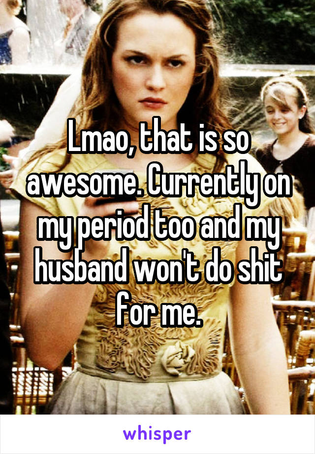 Lmao, that is so awesome. Currently on my period too and my husband won't do shit for me.