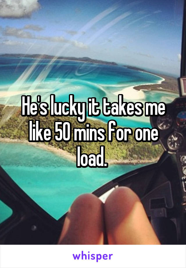 He's lucky it takes me like 50 mins for one load. 